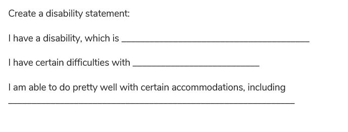 Create a disability statement: 
I have a disability, which is .... I have certain difficulties with .... I am able to do pretty well with certain accommodations including, .... 