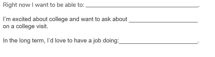 Right now I want to be able to: ______________________________________.
I’m excited about college and want to ask about _____________________ on a college visit.

In the long term, I’d love to have a job doing____________________.